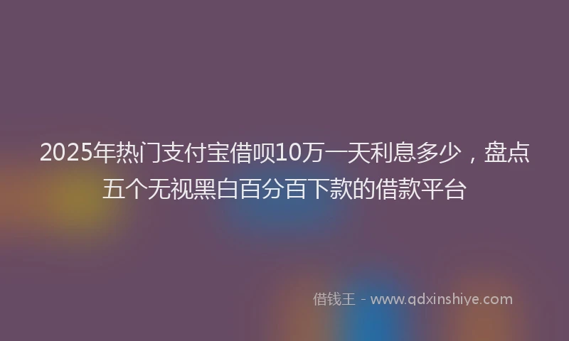 2025年热门支付宝借呗10万一天利息多少，盘点五个无视黑白百分百下款的借款平台