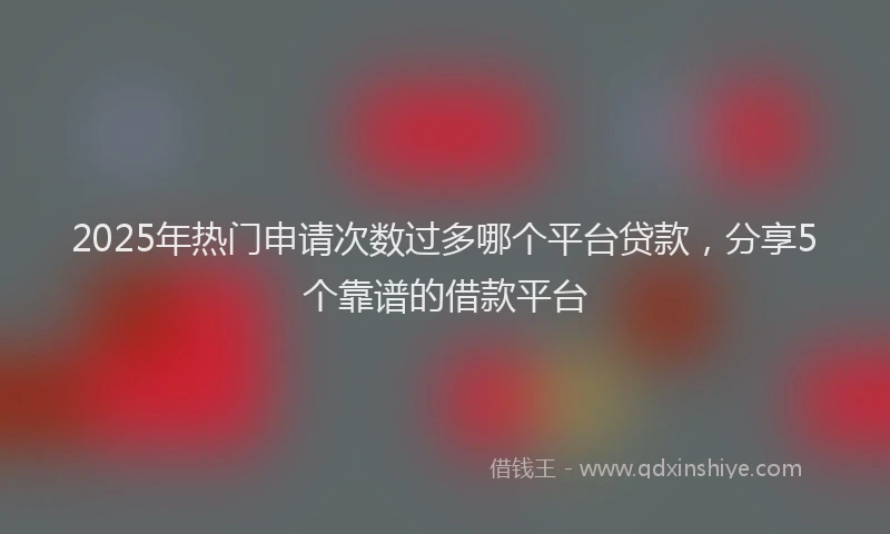 2025年热门申请次数过多哪个平台贷款，分享5个靠谱的借款平台