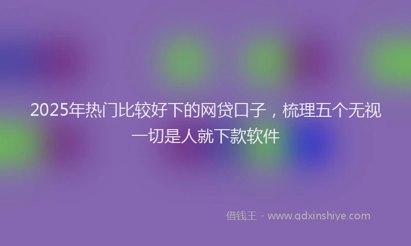 2025年热门比较好下的网贷口子，梳理五个无视一切是人就下款软件
