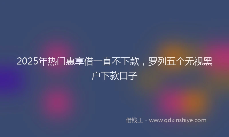 2025年热门惠享借一直不下款，罗列五个无视黑户下款口子