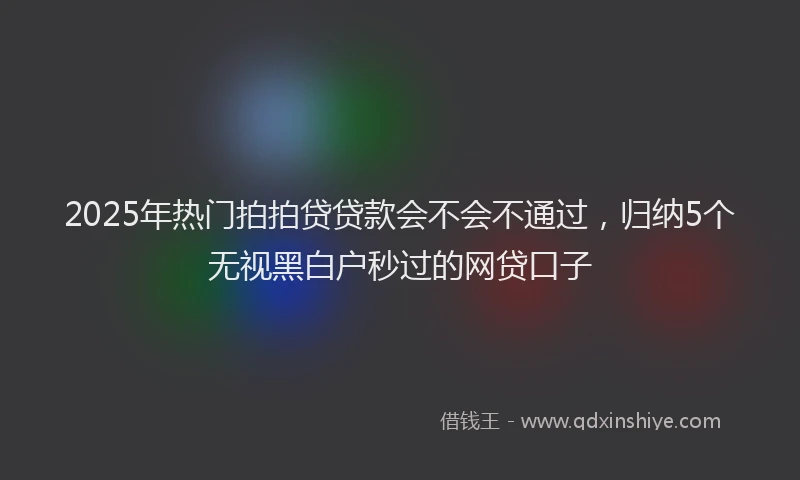 2025年热门拍拍贷贷款会不会不通过，归纳5个无视黑白户秒过的网贷口子