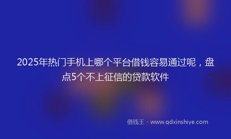 2025年热门手机上哪个平台借钱容易通过呢，盘点5个不上征信的贷款软件