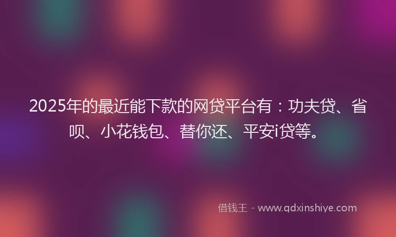 2025年的最近能下款的网贷平台有：功夫贷、省呗、小花钱包、替你还、平安i贷等。