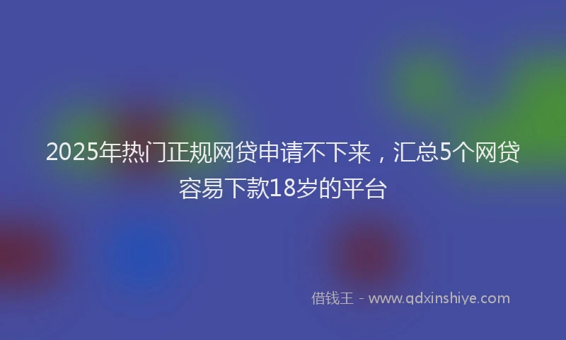 2025年热门正规网贷申请不下来，汇总5个网贷容易下款18岁的平台