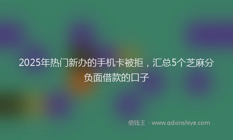 2025年热门新办的手机卡被拒，汇总5个芝麻分负面借款的口子