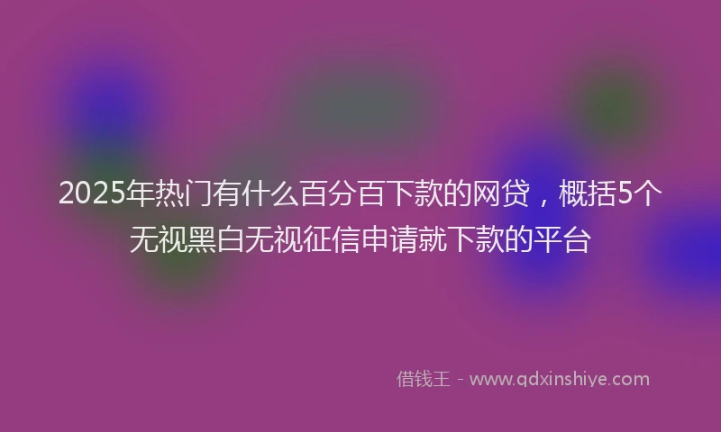 2025年热门有什么百分百下款的网贷，概括5个无视黑白无视征信申请就下款的平台
