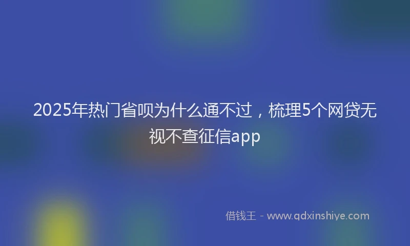 2025年热门省呗为什么通不过，梳理5个网贷无视不查征信app