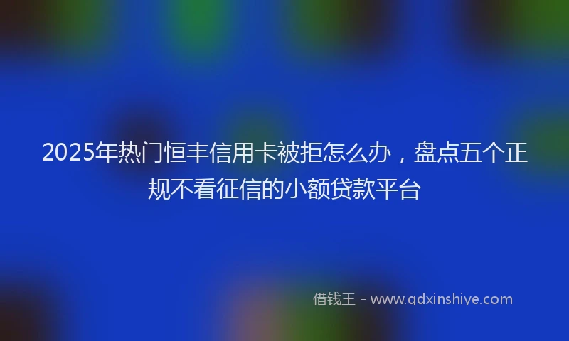 2025年热门恒丰信用卡被拒怎么办，盘点五个正规不看征信的小额贷款平台