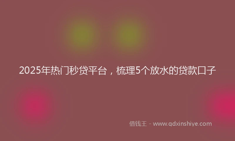 2025年热门秒贷平台，梳理5个放水的贷款口子