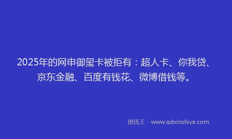 2025年的网申御玺卡被拒有：超人卡、你我贷、京东金融、百度有钱花、微博借钱等。