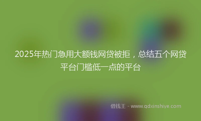 2025年热门急用大额钱网贷被拒，总结五个网贷平台门槛低一点的平台