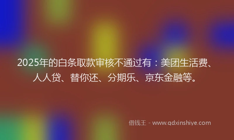 2025年的白条取款审核不通过有：美团生活费、人人贷、替你还、分期乐、京东金融等。