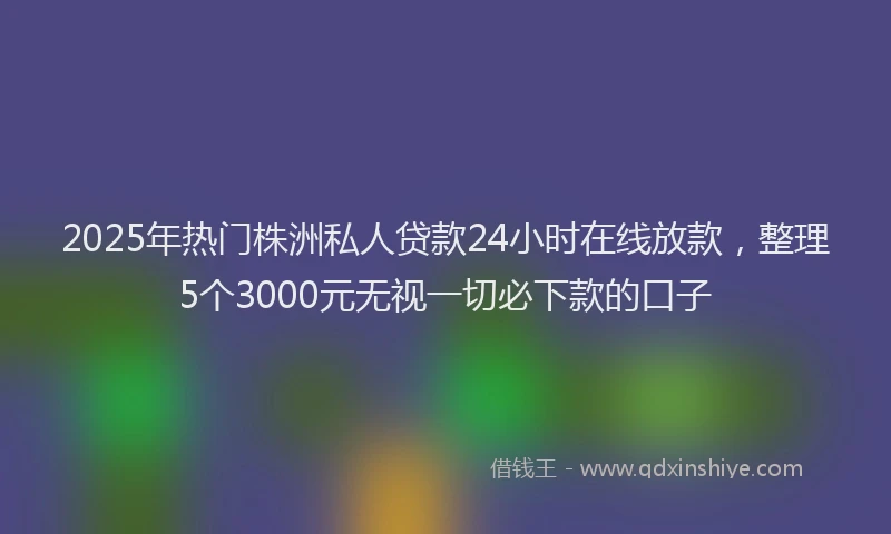 2025年热门株洲私人贷款24小时在线放款，整理5个3000元无视一切必下款的口子
