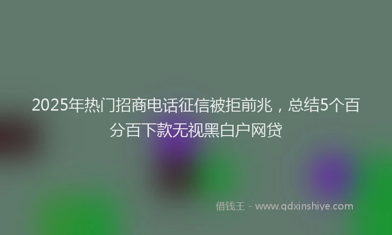 2025年热门招商电话征信被拒前兆，总结5个百分百下款无视黑白户网贷
