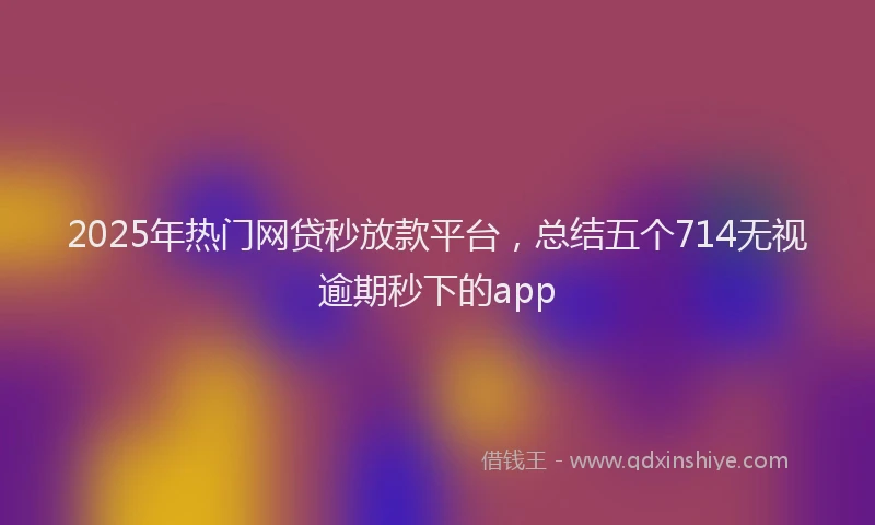 2025年热门网贷秒放款平台，总结五个714无视逾期秒下的app