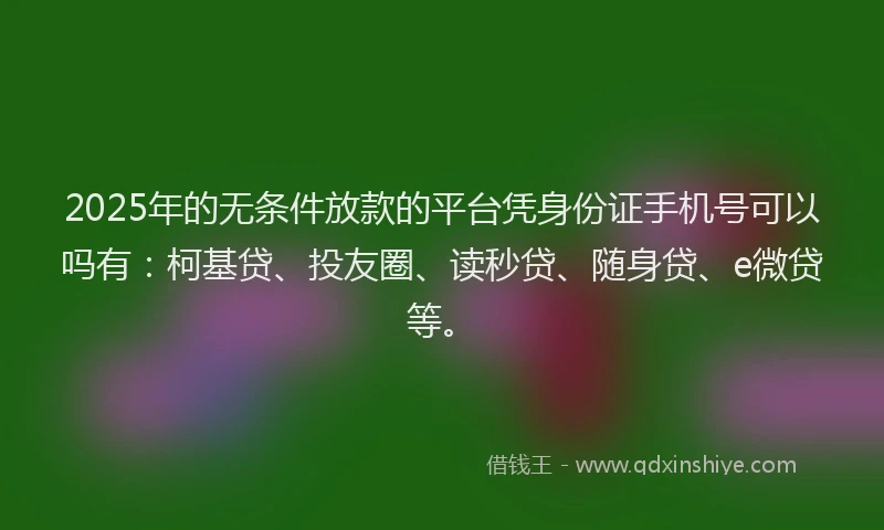 2025年的无条件放款的平台凭身份证手机号可以吗有：柯基贷、投友圈、读秒贷、随身贷、e微贷等。