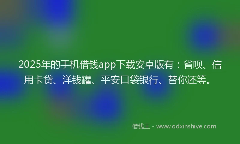 2025年的手机借钱app下载安卓版有：省呗、信用卡贷、洋钱罐、平安口袋银行、替你还等。