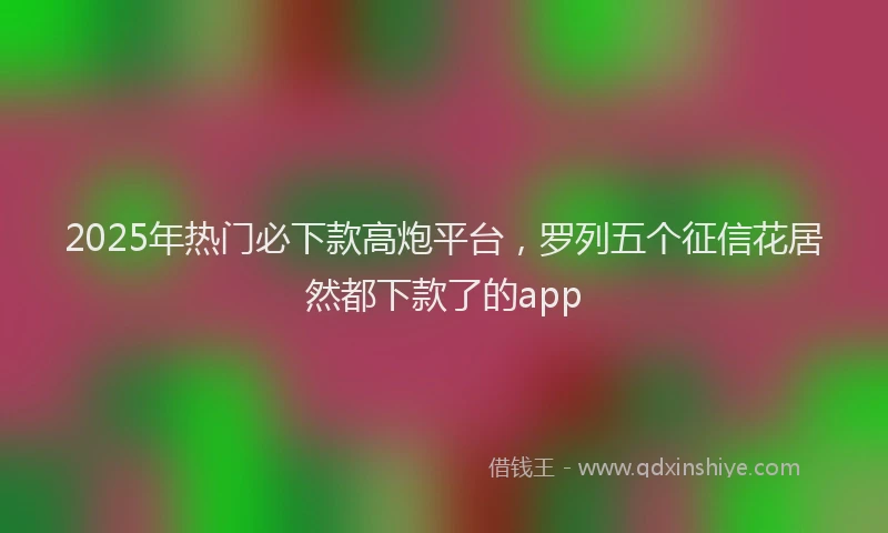 2025年热门必下款高炮平台，罗列五个征信花居然都下款了的app