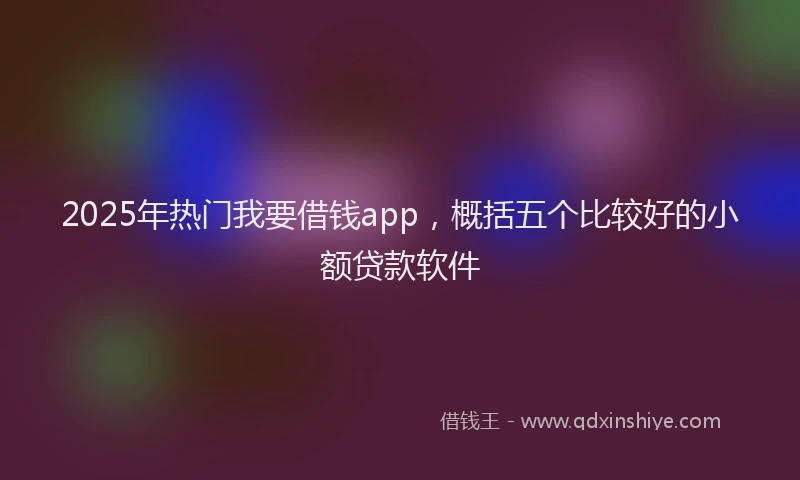 2025年热门我要借钱app，概括五个比较好的小额贷款软件