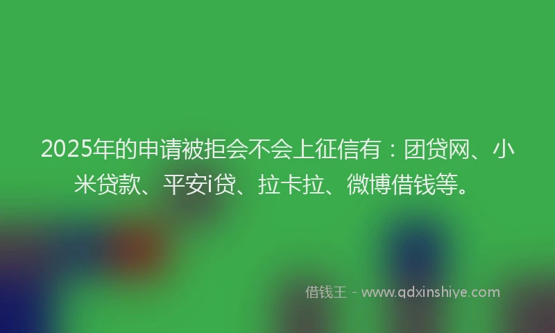 2025年的申请被拒会不会上征信有：团贷网、小米贷款、平安i贷、拉卡拉、微博借钱等。