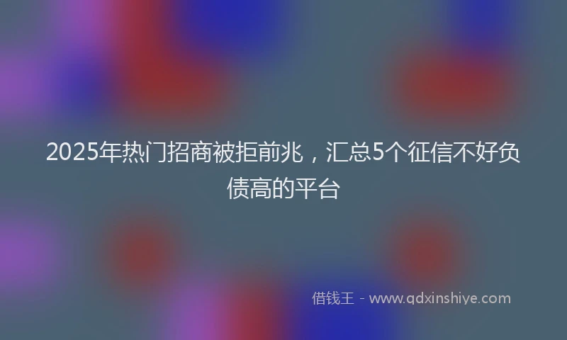 2025年热门招商被拒前兆，汇总5个征信不好负债高的平台