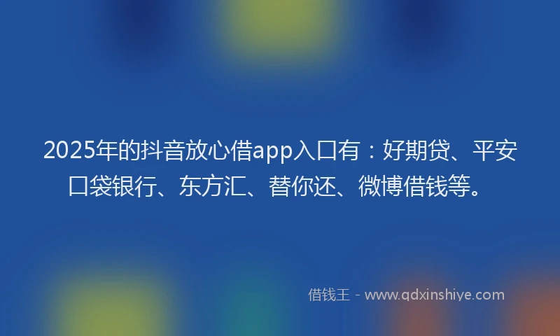 2025年的抖音放心借app入口有：好期贷、平安口袋银行、东方汇、替你还、微博借钱等。