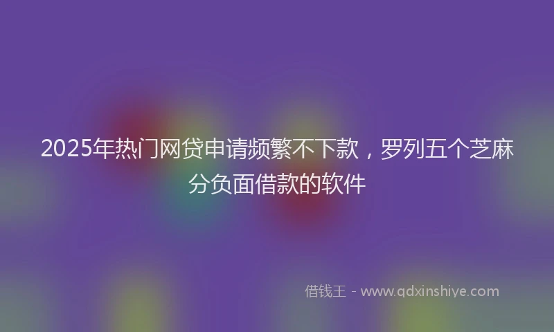 2025年热门网贷申请频繁不下款，罗列五个芝麻分负面借款的软件