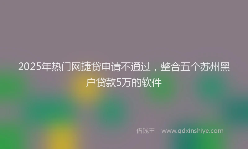 2025年热门网捷贷申请不通过，整合五个苏州黑户贷款5万的软件