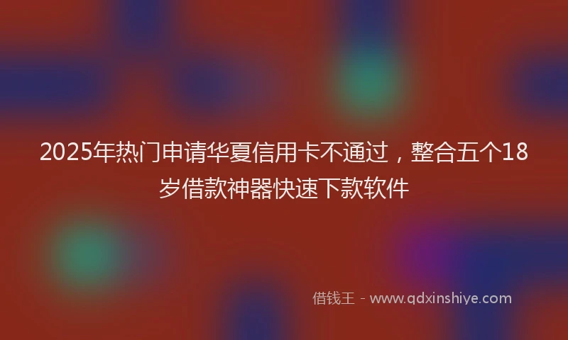 2025年热门申请华夏信用卡不通过，整合五个18岁借款神器快速下款软件