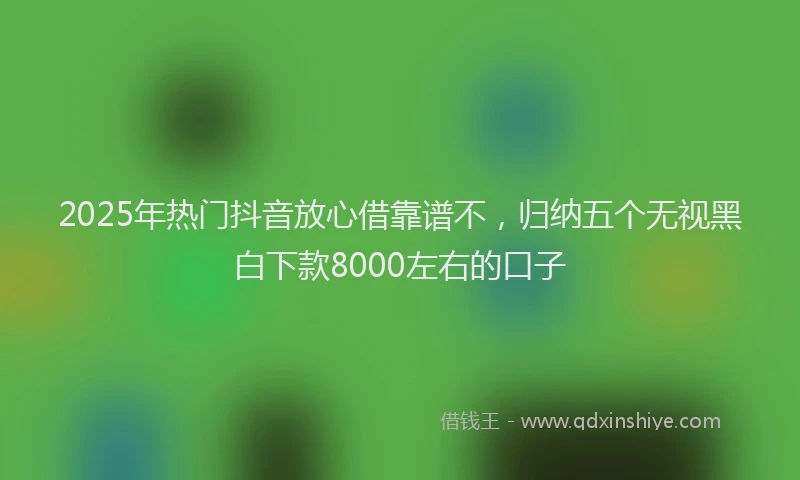 2025年热门抖音放心借靠谱不，归纳五个无视黑白下款8000左右的口子