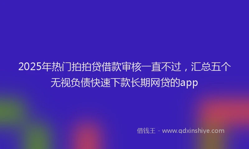 2025年热门拍拍贷借款审核一直不过，汇总五个无视负债快速下款长期网贷的app