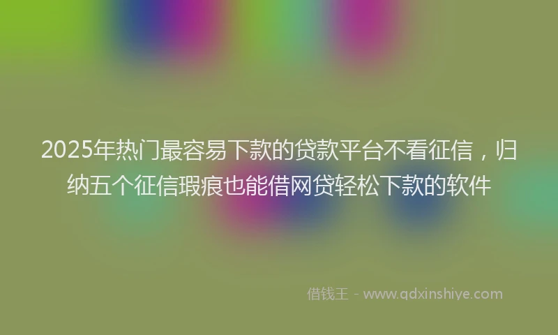 2025年热门最容易下款的贷款平台不看征信，归纳五个征信瑕疵也能借网贷轻松下款的软件