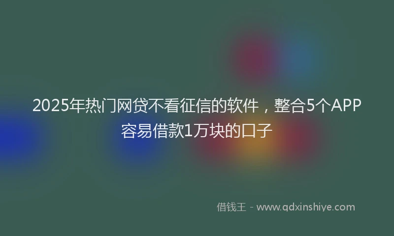2025年热门网贷不看征信的软件，整合5个APP容易借款1万块的口子