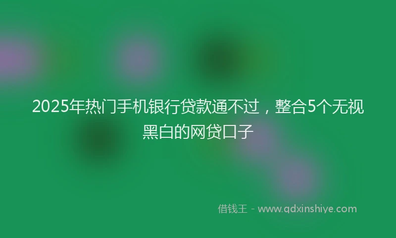 2025年热门手机银行贷款通不过，整合5个无视黑白的网贷口子