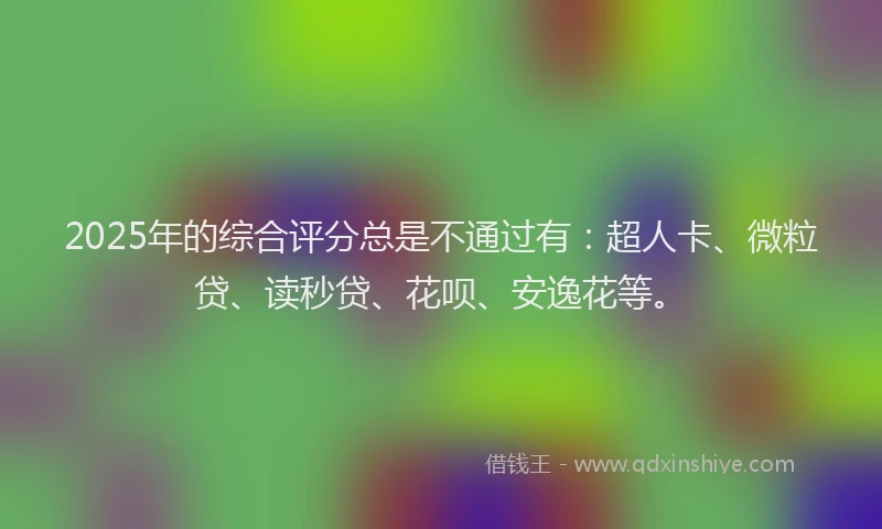 2025年的综合评分总是不通过有：超人卡、微粒贷、读秒贷、花呗、安逸花等。