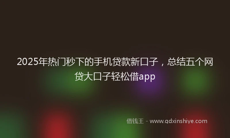 2025年热门秒下的手机贷款新口子，总结五个网贷大口子轻松借app
