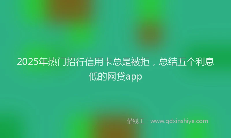 2025年热门招行信用卡总是被拒，总结五个利息低的网贷app