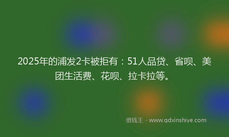 2025年的浦发2卡被拒有：51人品贷、省呗、美团生活费、花呗、拉卡拉等。