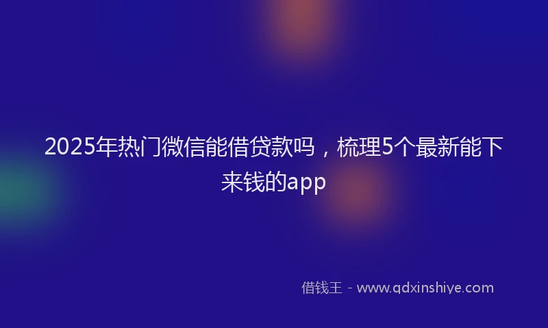 2025年热门微信能借贷款吗，梳理5个最新能下来钱的app