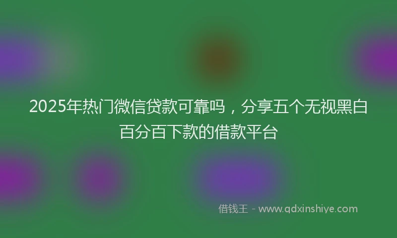 2025年热门微信贷款可靠吗，分享五个无视黑白百分百下款的借款平台