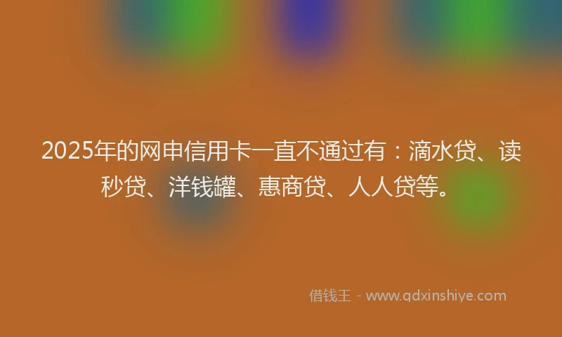 2025年的网申信用卡一直不通过有：滴水贷、读秒贷、洋钱罐、惠商贷、人人贷等。