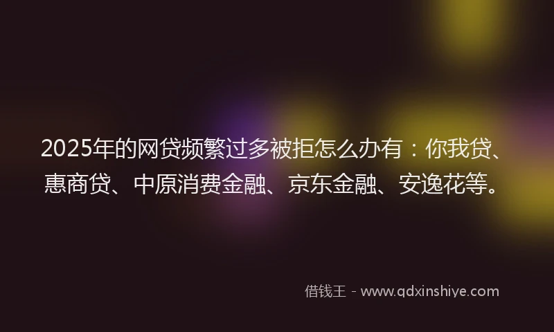 2025年的网贷频繁过多被拒怎么办有：你我贷、惠商贷、中原消费金融、京东金融、安逸花等。