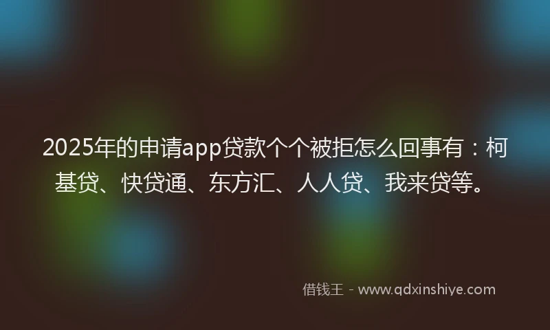 2025年的申请app贷款个个被拒怎么回事有：柯基贷、快贷通、东方汇、人人贷、我来贷等。