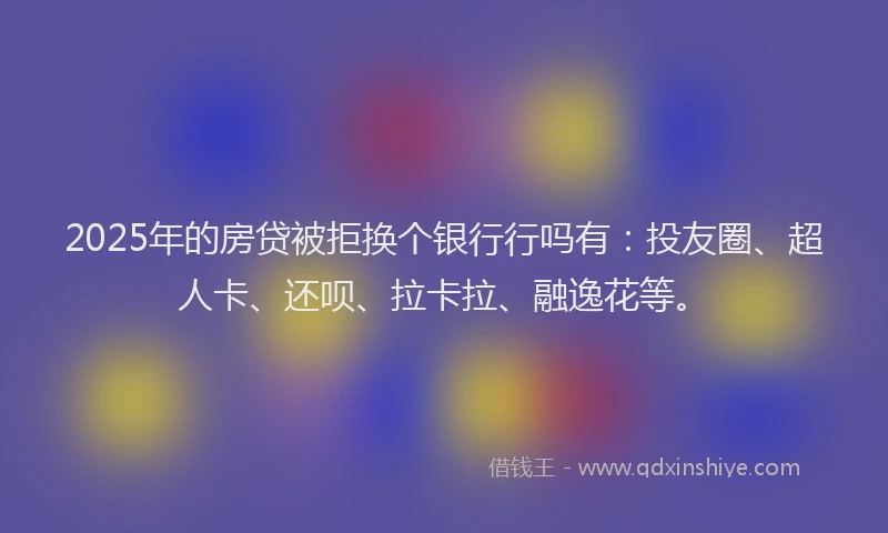 2025年的房贷被拒换个银行行吗有：投友圈、超人卡、还呗、拉卡拉、融逸花等。