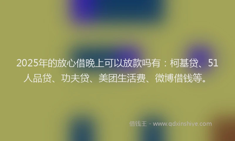 2025年的放心借晚上可以放款吗有：柯基贷、51人品贷、功夫贷、美团生活费、微博借钱等。