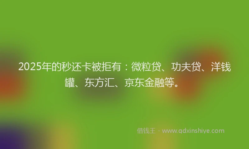 2025年的秒还卡被拒有：微粒贷、功夫贷、洋钱罐、东方汇、京东金融等。