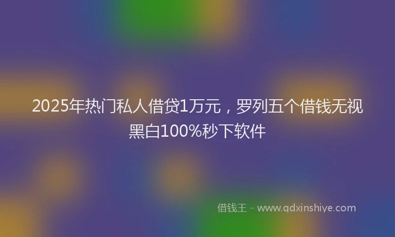 2025年热门私人借贷1万元，罗列五个借钱无视黑白100%秒下软件
