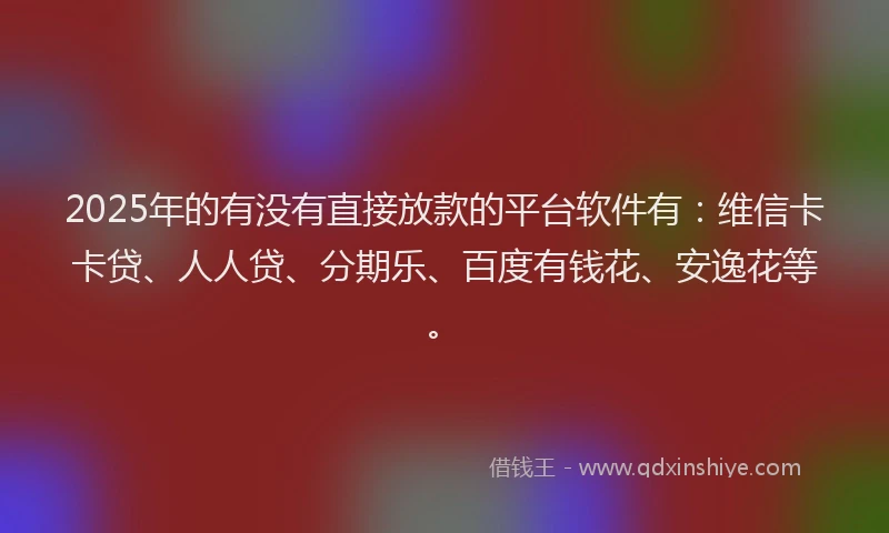2025年的有没有直接放款的平台软件有：维信卡卡贷、人人贷、分期乐、百度有钱花、安逸花等。