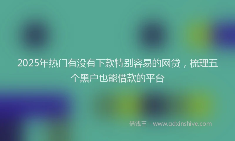 2025年热门有没有下款特别容易的网贷，梳理五个黑户也能借款的平台