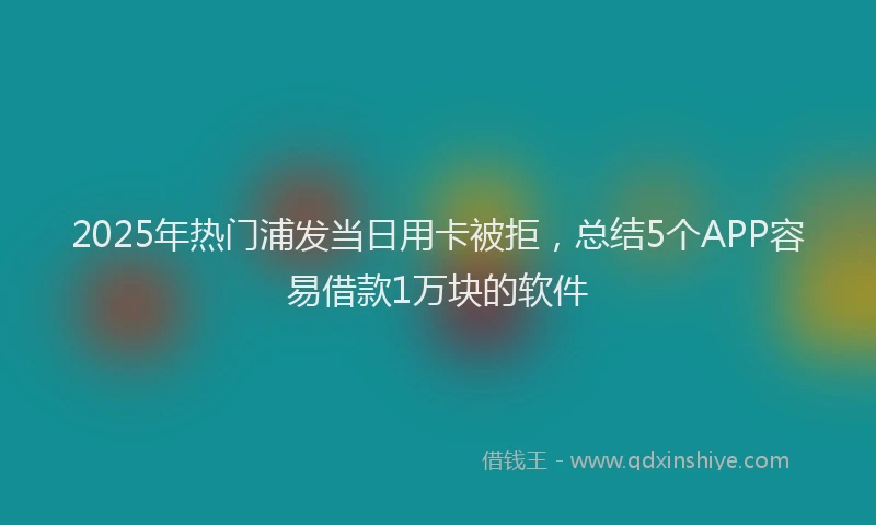 2025年热门浦发当日用卡被拒，总结5个APP容易借款1万块的软件